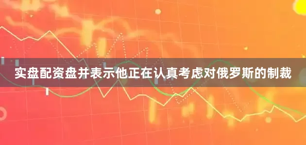 实盘配资盘并表示他正在认真考虑对俄罗斯的制裁