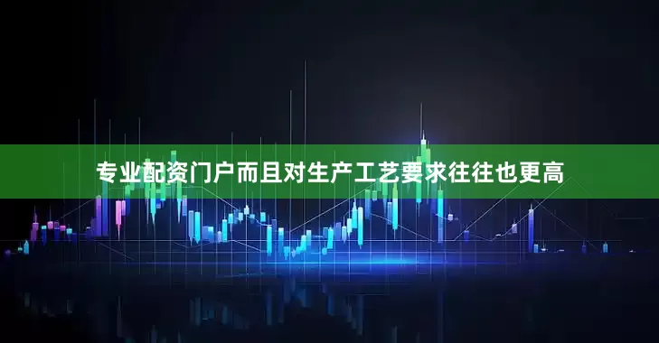 专业配资门户而且对生产工艺要求往往也更高