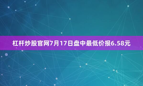 杠杆炒股官网7月17日盘中最低价报6.58元