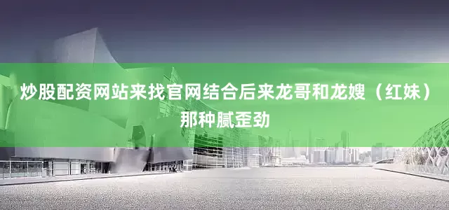 炒股配资网站来找官网结合后来龙哥和龙嫂（红妹）那种腻歪劲