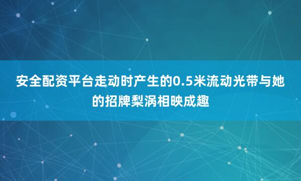 安全配资平台走动时产生的0.5米流动光带与她的招牌梨涡相映成趣
