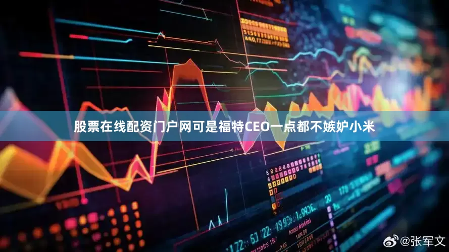 股票在线配资门户网可是福特CEO一点都不嫉妒小米