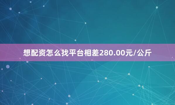 想配资怎么找平台相差280.00元/公斤