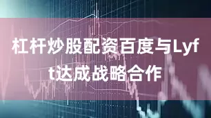 杠杆炒股配资百度与Lyft达成战略合作