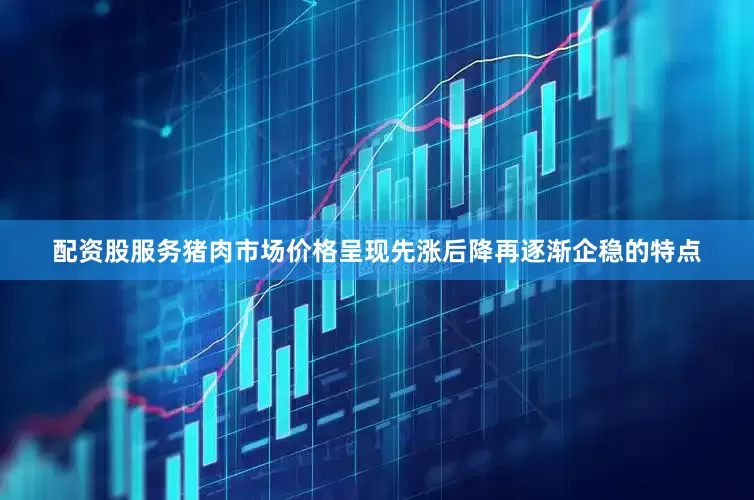 配资股服务猪肉市场价格呈现先涨后降再逐渐企稳的特点