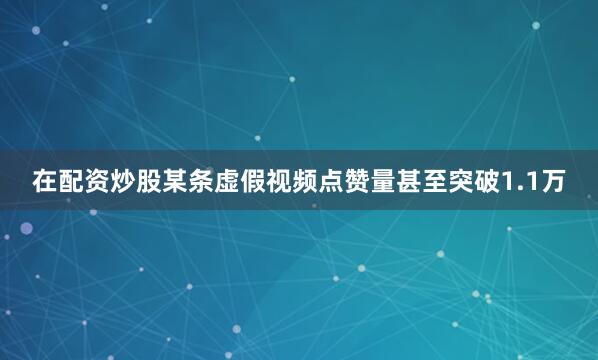 在配资炒股某条虚假视频点赞量甚至突破1.1万