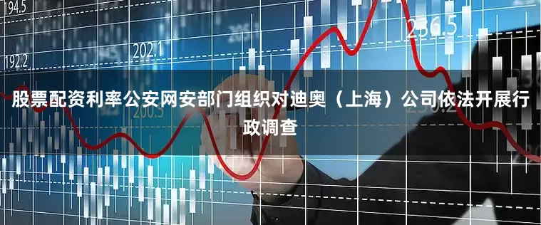 股票配资利率公安网安部门组织对迪奥（上海）公司依法开展行政调查