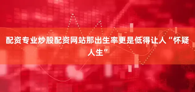 配资专业炒股配资网站那出生率更是低得让人“怀疑人生”