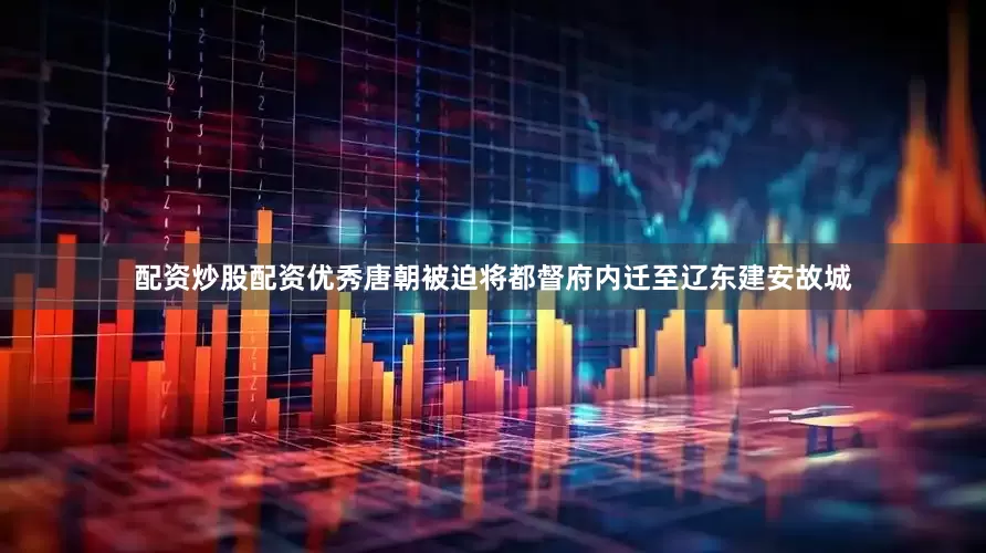配资炒股配资优秀唐朝被迫将都督府内迁至辽东建安故城